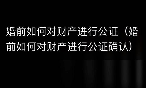 婚前如何对财产进行公证（婚前如何对财产进行公证确认）
