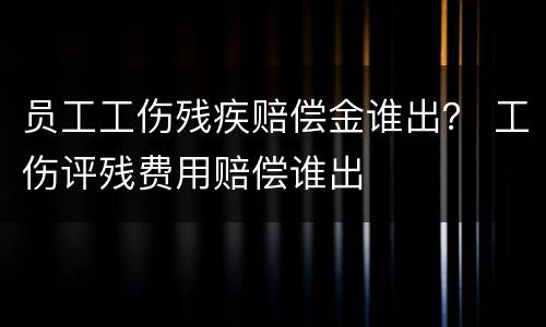 员工工伤残疾赔偿金谁出？ 工伤评残费用赔偿谁出