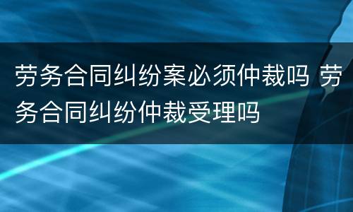劳务合同纠纷案必须仲裁吗 劳务合同纠纷仲裁受理吗