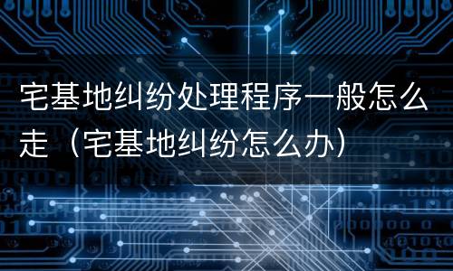 宅基地纠纷处理程序一般怎么走（宅基地纠纷怎么办）