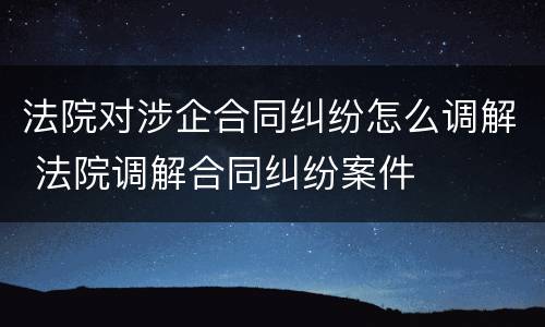 法院对涉企合同纠纷怎么调解 法院调解合同纠纷案件
