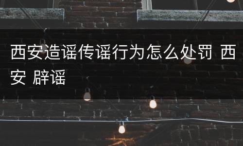 西安造谣传谣行为怎么处罚 西安 辟谣