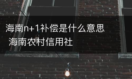 海南n+1补偿是什么意思 海南农村信用社