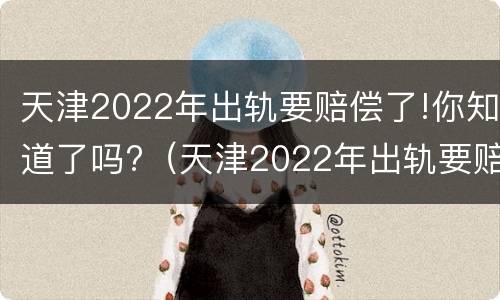 天津2022年出轨要赔偿了!你知道了吗?（天津2022年出轨要赔偿了!你知道了吗视频）