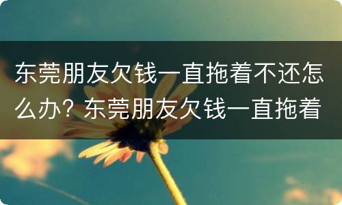 东莞朋友欠钱一直拖着不还怎么办? 东莞朋友欠钱一直拖着不还怎么办理