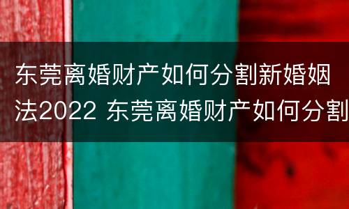 东莞离婚财产如何分割新婚姻法2022 东莞离婚财产如何分割新婚姻法2022规定