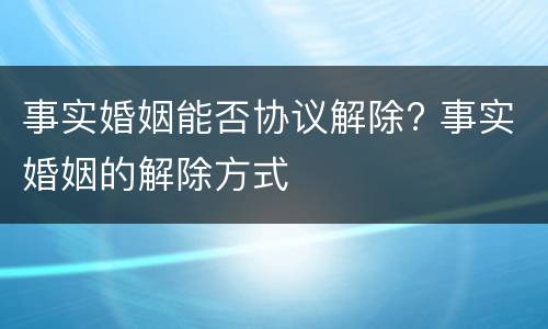 事实婚姻能否协议解除? 事实婚姻的解除方式