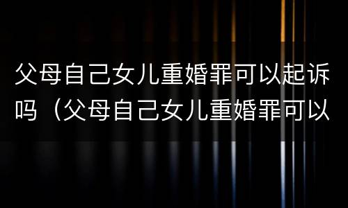 父母自己女儿重婚罪可以起诉吗（父母自己女儿重婚罪可以起诉吗怎么判）