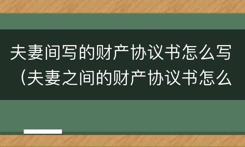 夫妻间写的财产协议书怎么写（夫妻之间的财产协议书怎么写）
