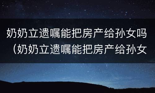 奶奶立遗嘱能把房产给孙女吗（奶奶立遗嘱能把房产给孙女吗怎么写）