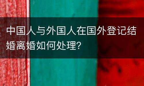 中国人与外国人在国外登记结婚离婚如何处理？