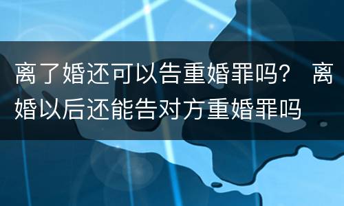 离了婚还可以告重婚罪吗？ 离婚以后还能告对方重婚罪吗