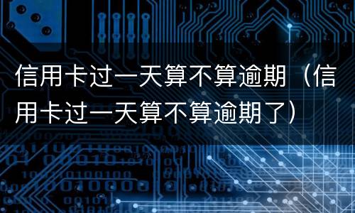 信用卡过一天算不算逾期（信用卡过一天算不算逾期了）