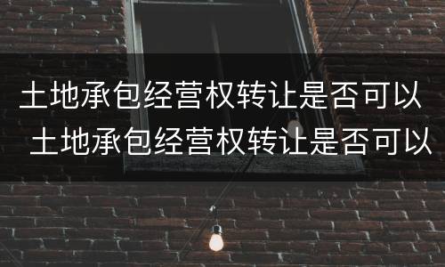 土地承包经营权转让是否可以 土地承包经营权转让是否可以抵押