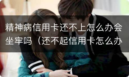 精神病信用卡还不上怎么办会坐牢吗（还不起信用卡怎么办会不会坐牢?）