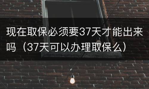 现在取保必须要37天才能出来吗（37天可以办理取保么）