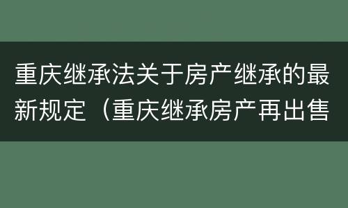 重庆继承法关于房产继承的最新规定（重庆继承房产再出售新规定）