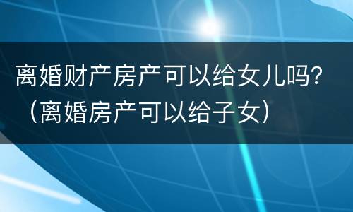 离婚财产房产可以给女儿吗？（离婚房产可以给子女）