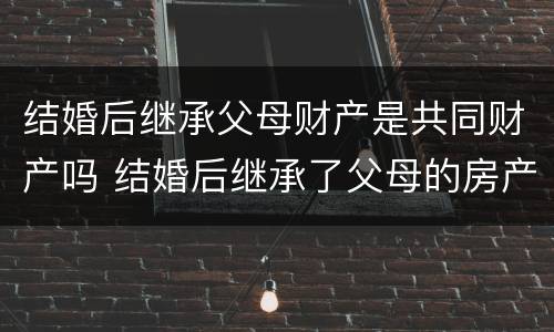 结婚后继承父母财产是共同财产吗 结婚后继承了父母的房产怎么办