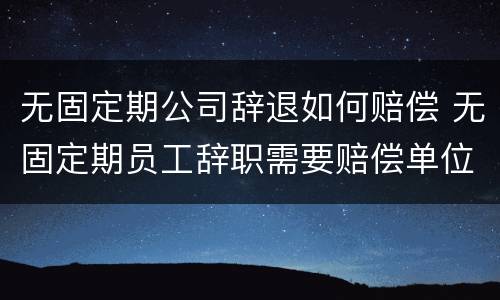 无固定期公司辞退如何赔偿 无固定期员工辞职需要赔偿单位吗