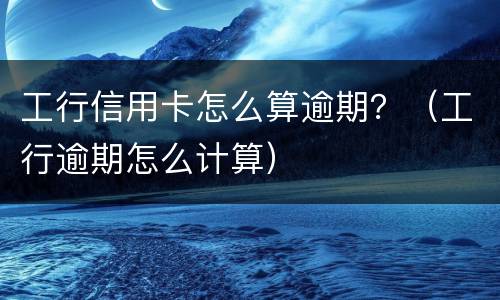 工行信用卡怎么算逾期？（工行逾期怎么计算）