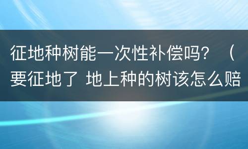 征地种树能一次性补偿吗？（要征地了 地上种的树该怎么赔偿）