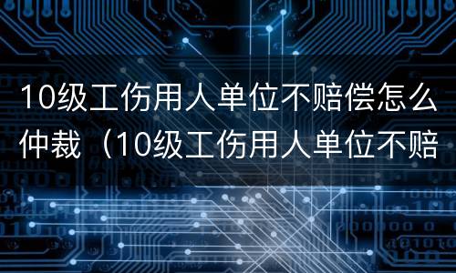 10级工伤用人单位不赔偿怎么仲裁（10级工伤用人单位不赔偿怎么仲裁呢）