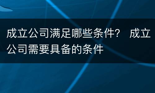成立公司满足哪些条件？ 成立公司需要具备的条件