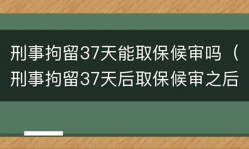 刑事拘留37天能取保候审吗（刑事拘留37天后取保候审之后会怎样）
