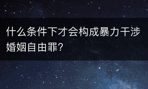 什么条件下才会构成暴力干涉婚姻自由罪?