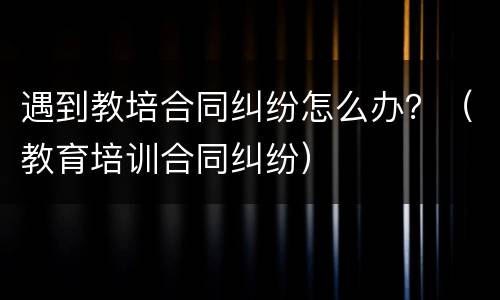 遇到教培合同纠纷怎么办？（教育培训合同纠纷）