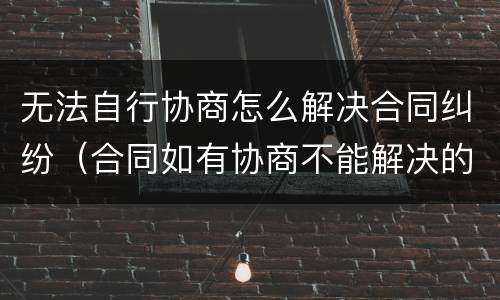 无法自行协商怎么解决合同纠纷（合同如有协商不能解决的）
