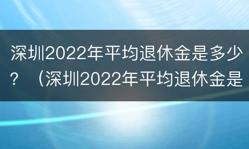 深圳2022年平均退休金是多少？（深圳2022年平均退休金是多少元）