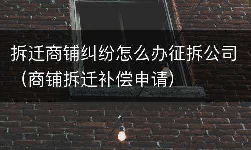 拆迁商铺纠纷怎么办征拆公司（商铺拆迁补偿申请）