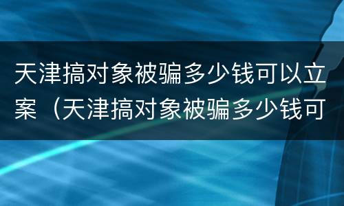 天津搞对象被骗多少钱可以立案（天津搞对象被骗多少钱可以立案侦查）
