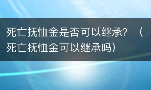 死亡抚恤金是否可以继承？（死亡抚恤金可以继承吗）