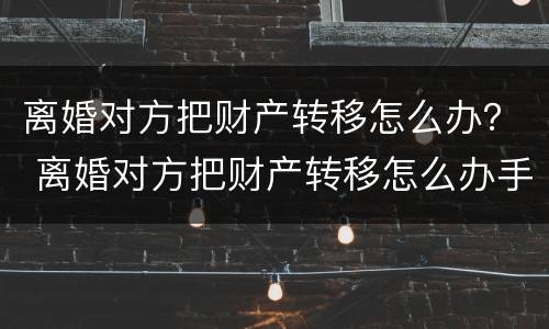 离婚对方把财产转移怎么办？ 离婚对方把财产转移怎么办手续