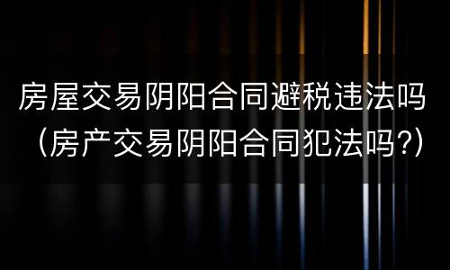 房屋交易阴阳合同避税违法吗（房产交易阴阳合同犯法吗?）