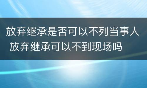放弃继承是否可以不列当事人 放弃继承可以不到现场吗