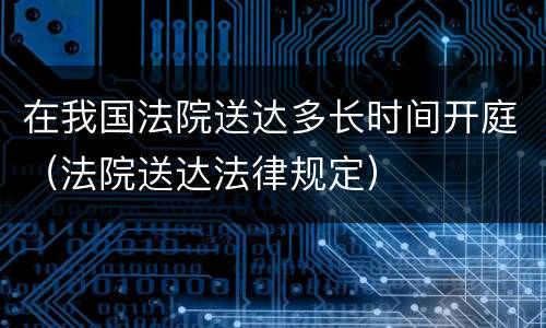 在我国法院送达多长时间开庭（法院送达法律规定）