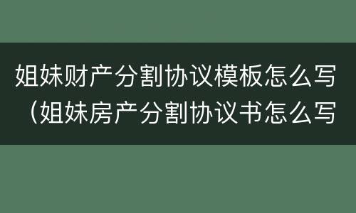 姐妹财产分割协议模板怎么写（姐妹房产分割协议书怎么写）