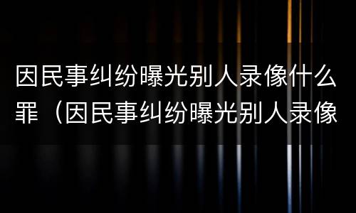 因民事纠纷曝光别人录像什么罪（因民事纠纷曝光别人录像什么罪行）