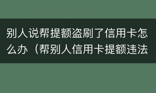 别人说帮提额盗刷了信用卡怎么办（帮别人信用卡提额违法吗）