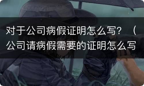 对于公司病假证明怎么写？（公司请病假需要的证明怎么写）