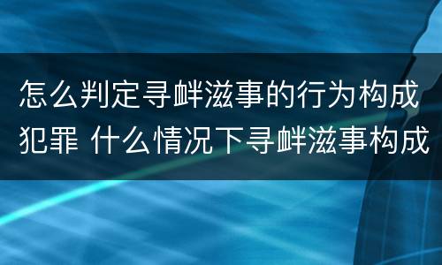 怎么判定寻衅滋事的行为构成犯罪 什么情况下寻衅滋事构成犯罪