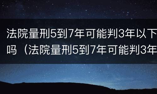 法院量刑5到7年可能判3年以下吗（法院量刑5到7年可能判3年以下吗为什么）
