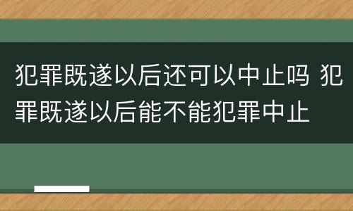 犯罪既遂以后还可以中止吗 犯罪既遂以后能不能犯罪中止