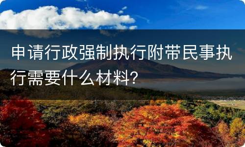 申请行政强制执行附带民事执行需要什么材料？
