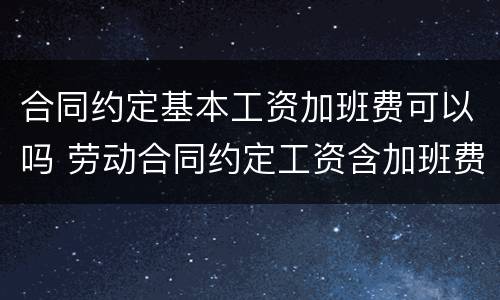 合同约定基本工资加班费可以吗 劳动合同约定工资含加班费违法吗