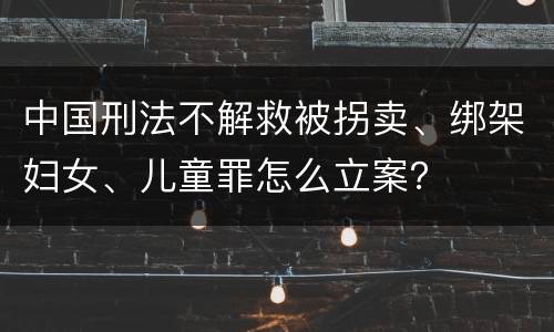中国刑法不解救被拐卖、绑架妇女、儿童罪怎么立案？